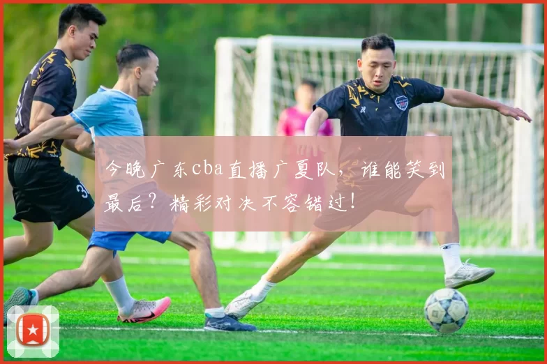 今晚广东cba直播广夏队,谁能笑到最后?精彩对决不容错过!