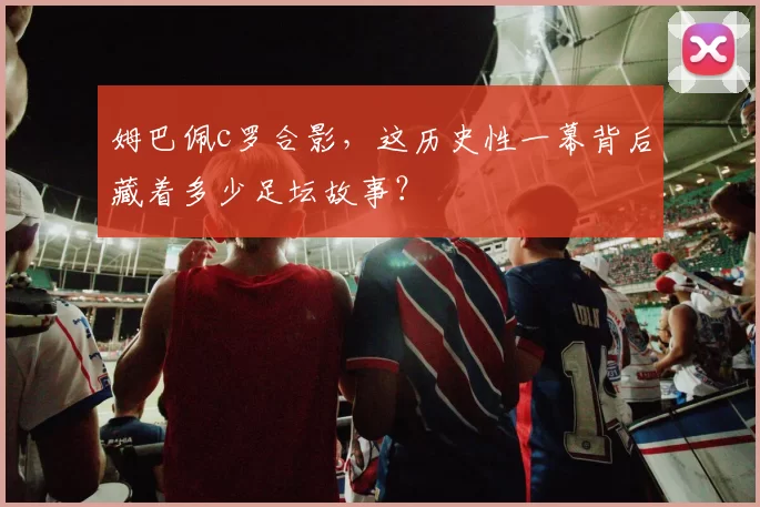 姆巴佩c罗合影，这历史性一幕背后藏着多少足坛故事？