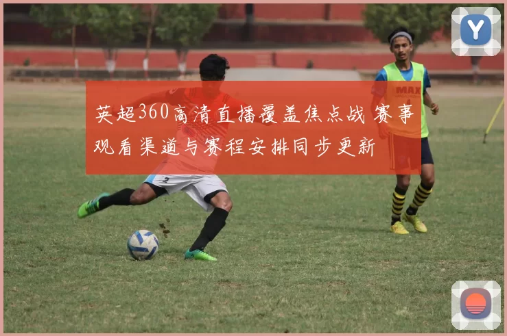 英超360高清直播覆盖焦点战 赛事观看渠道与赛程安排同步更新