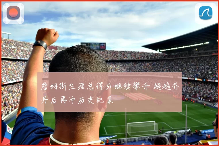 詹姆斯生涯总得分继续攀升 超越乔丹后再冲历史纪录