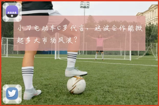 小刀电动车c罗代言，这波合作能掀起多大市场风浪？