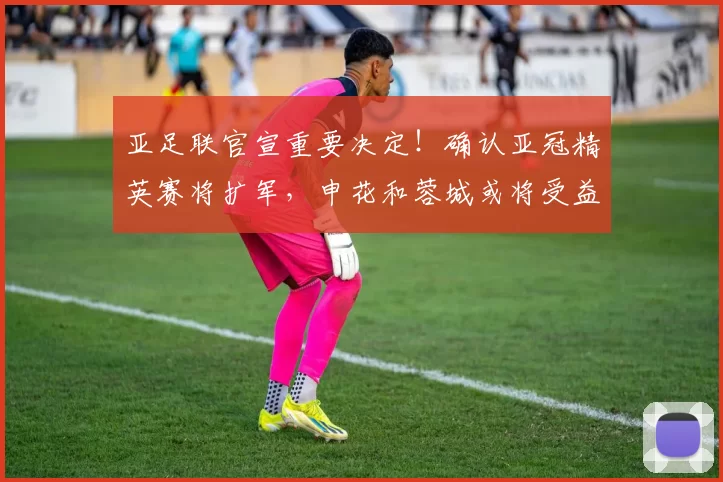 亚足联官宣重要决定！确认亚冠精英赛将扩军，申花和蓉城或将受益