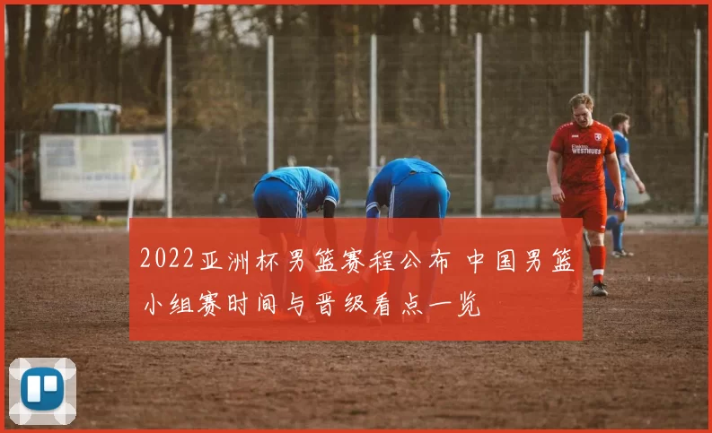 2022亚洲杯男篮赛程公布 中国男篮小组赛时间与晋级看点一览